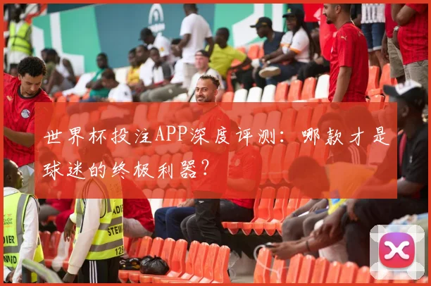 世界杯投注APP深度评测：哪款才是球迷的终极利器？