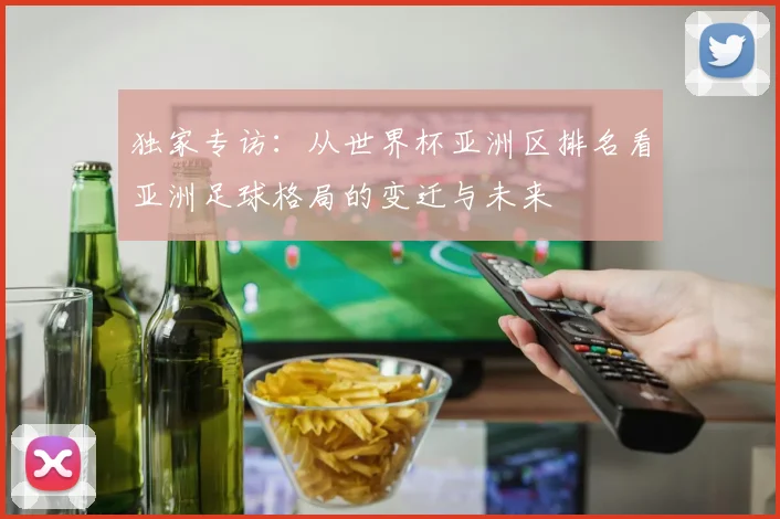 独家专访：从世界杯亚洲区排名看亚洲足球格局的变迁与未来