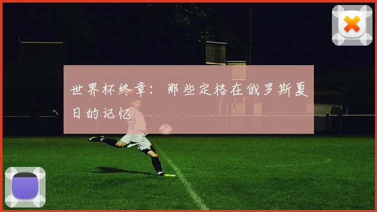 世界杯终章:那些定格在俄罗斯夏日的记忆
