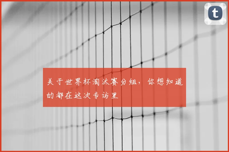 关于世界杯淘汰赛分组,你想知道的都在这次专访里