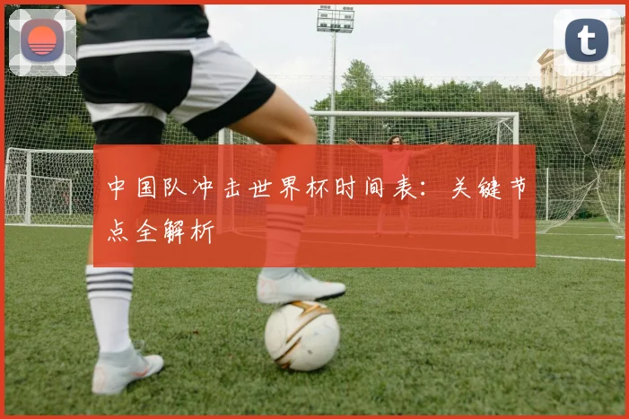 中国队冲击世界杯时间表：关键节点全解析