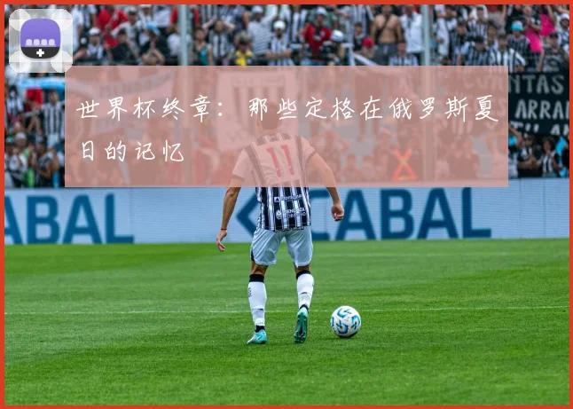 世界杯终章:那些定格在俄罗斯夏日的记忆