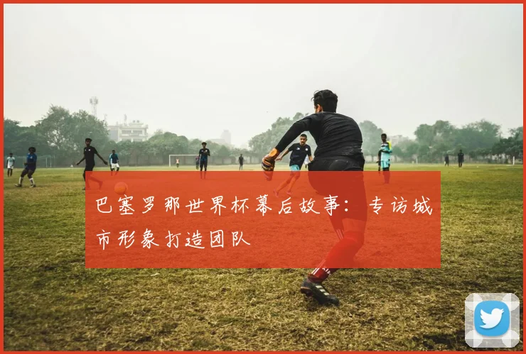 巴塞罗那世界杯幕后故事：专访城市形象打造团队