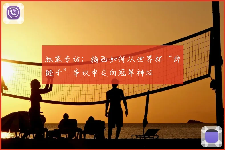 独家专访:梅西如何从世界杯“掉链子”争议中走向冠军神坛