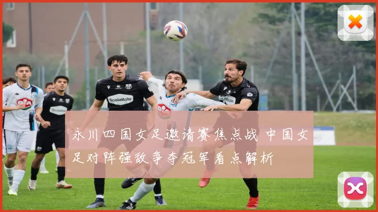 永川四国女足邀请赛焦点战 中国女足对阵强敌争夺冠军看点解析