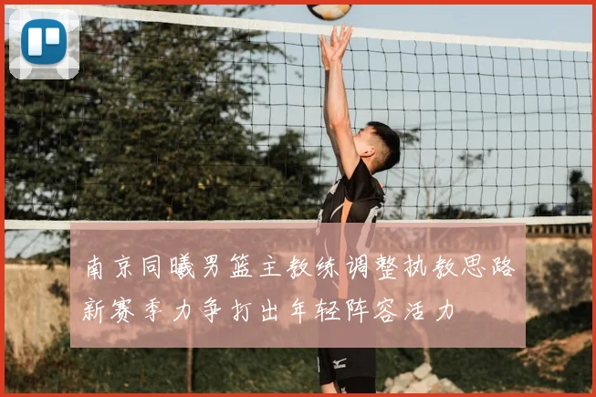 南京同曦男篮主教练调整执教思路新赛季力争打出年轻阵容活力