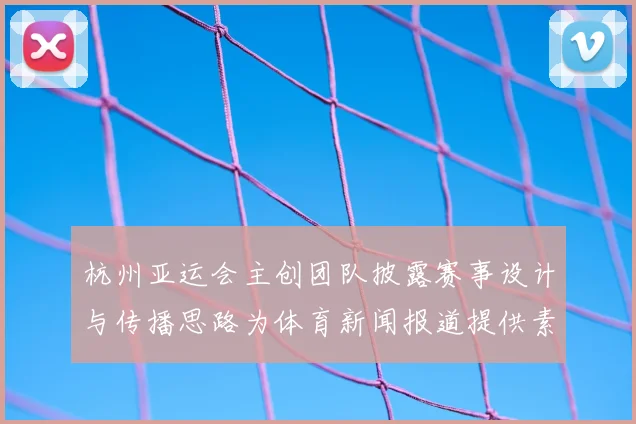 杭州亚运会主创团队披露赛事设计与传播思路为体育新闻报道提供素材