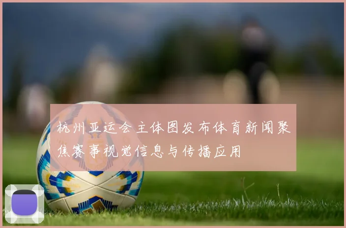 杭州亚运会主体图发布体育新闻聚焦赛事视觉信息与传播应用