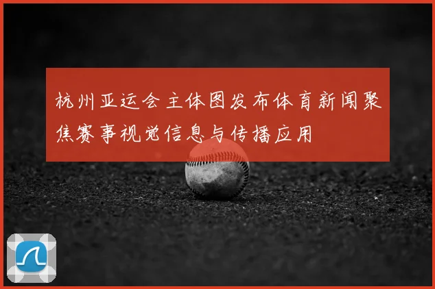 杭州亚运会主体图发布体育新闻聚焦赛事视觉信息与传播应用