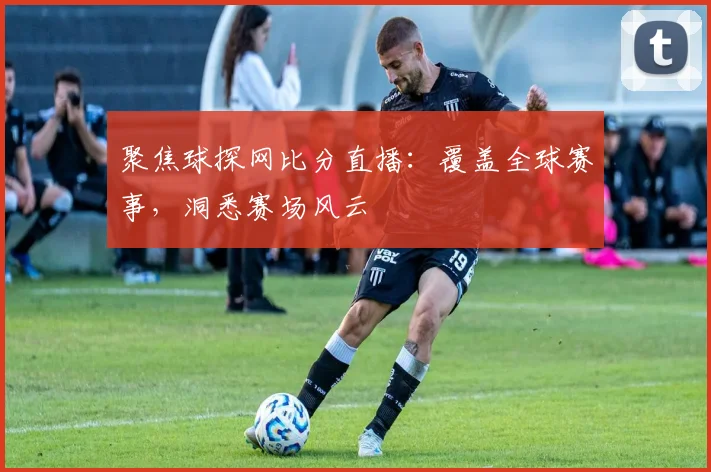 聚焦球探网比分直播：覆盖全球赛事，洞悉赛场风云