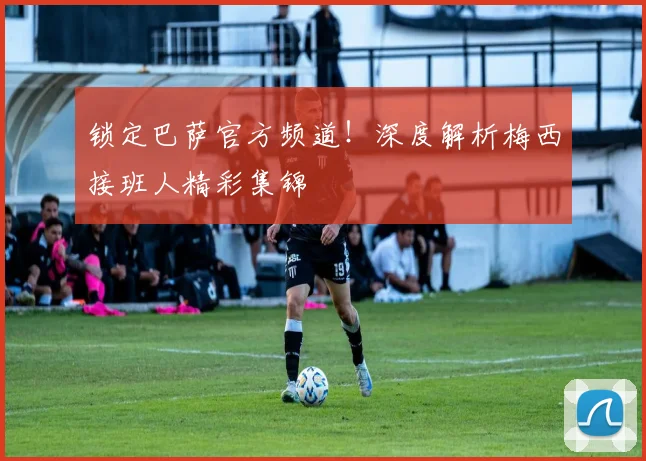 锁定巴萨官方频道！深度解析梅西接班人精彩集锦